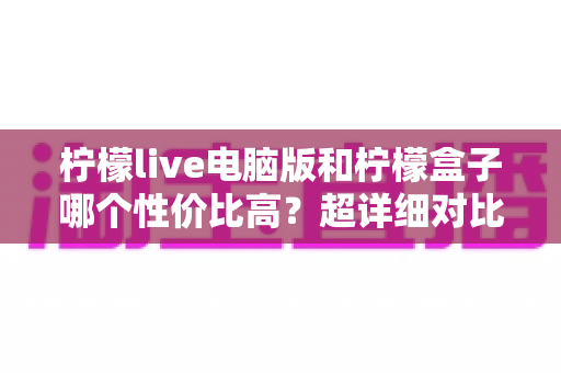 柠檬live电脑版和柠檬盒子哪个性价比高？超详细对比评测帮你一次选对