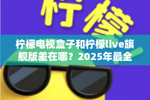 柠檬电视盒子和柠檬live旗舰版差在哪?2025年最全对比选购指南,一文看懂两大热门电视盒子核心区别 柠檬电视盒子和柠檬live旗舰版差在哪?2025年最全对比选购指南,一文看懂两大热门电视盒子核心区别