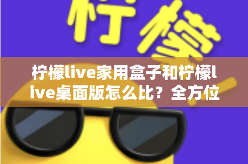 柠檬live家用盒子和柠檬live桌面版怎么比？全方位深度对比，帮你选出最合适的直播方案