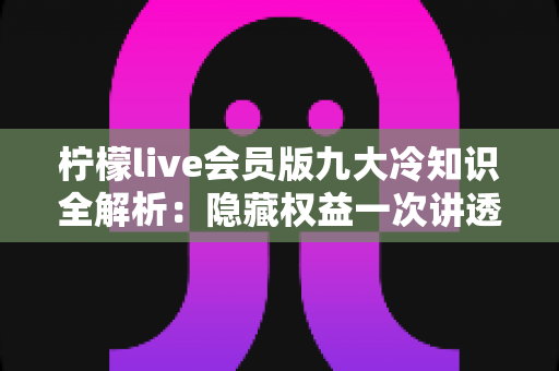 柠檬live会员版九大冷知识全解析：隐藏权益一次讲透，让你花的每一分钱都物超所值