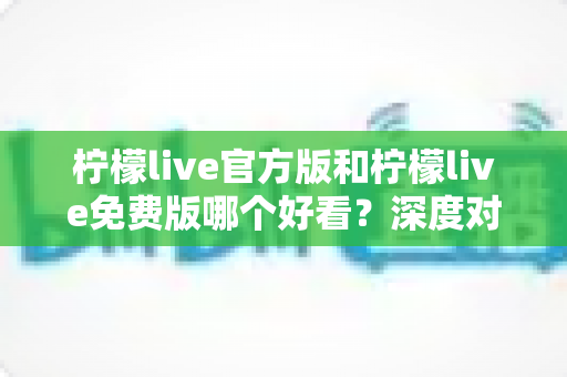 柠檬live官方版和柠檬live免费版哪个好看？深度对比分析帮你选出最适合的版本