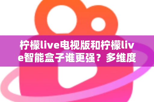 柠檬live电视版和柠檬live智能盒子谁更强？多维度深度对比解析，帮你轻松选出最适合的大屏观影方案
