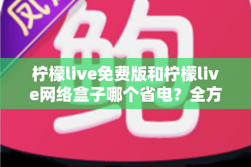 柠檬live免费版和柠檬live网络盒子哪个省电？全方位耗电对比与省电实用指南