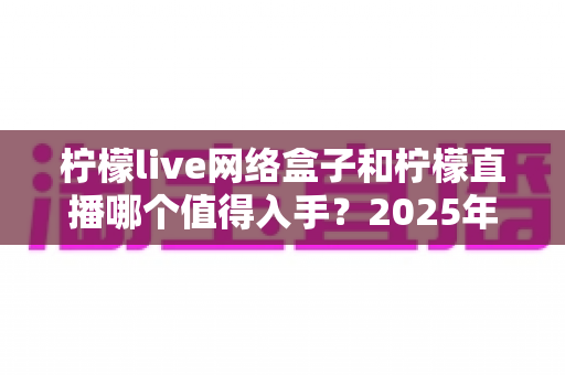 柠檬live网络盒子和柠檬直播哪个值得入手？2025年最全对比选购指南一次讲透