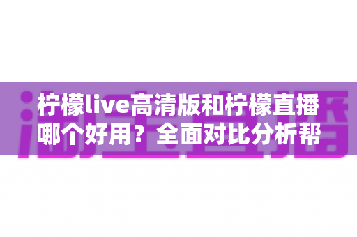 柠檬live高清版和柠檬直播哪个好用?全面对比分析帮你选出最适合的版本 柠檬live高清版和柠檬直播哪个好用?全面对比分析帮你选出最适合的版本