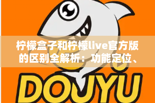 柠檬盒子和柠檬live官方版的区别全解析：功能定位、使用体验与选择建议一文读懂