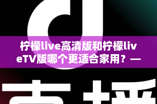 柠檬live高清版和柠檬liveTV版哪个更适合家用？——家庭用户必看的全维度对比评测与选购指南