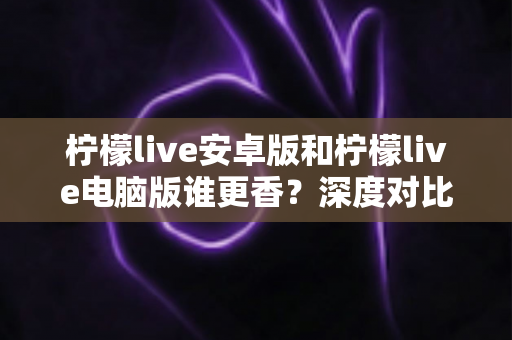 柠檬live安卓版和柠檬live电脑版谁更香？深度对比全解析帮你找到最佳选择