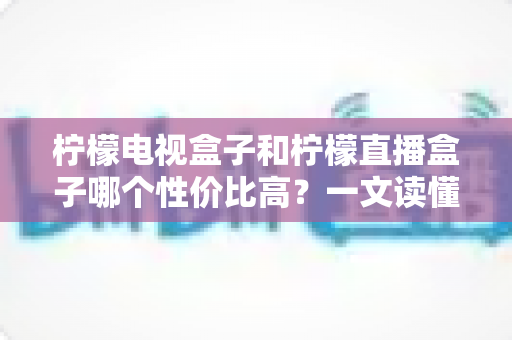 柠檬电视盒子和柠檬直播盒子哪个性价比高？一文读懂选购真相，帮你省下每一分钱