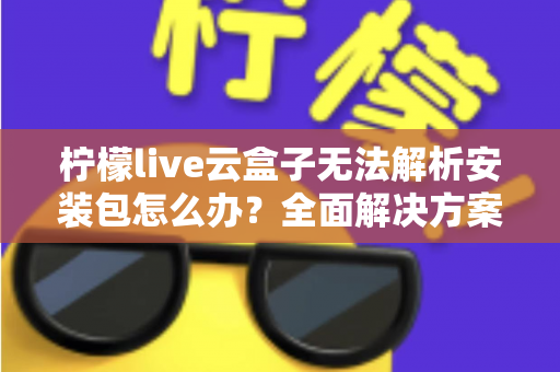 柠檬live云盒子无法解析安装包怎么办？全面解决方案与实用技巧指南