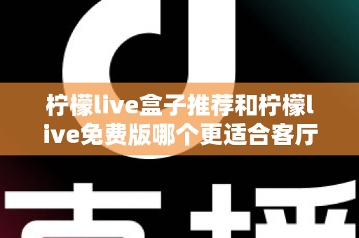 柠檬live盒子推荐和柠檬live免费版哪个更适合客厅？深度对比帮你选对家庭大屏方案