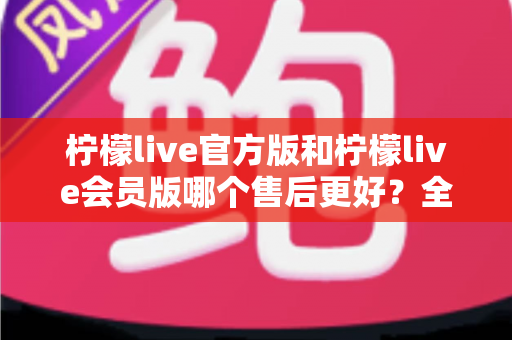 柠檬live官方版和柠檬live会员版哪个售后更好?全方位对比解析助你明智选择 柠檬live官方版和柠檬live会员版哪个售后更好?全方位对比解析助你明智选择