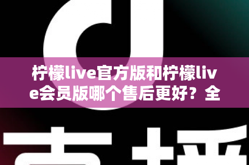 柠檬live官方版和柠檬live会员版哪个售后更好？全方位对比解析助你明智选择