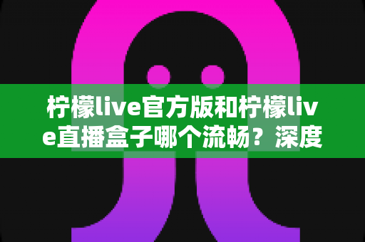 柠檬live官方版和柠檬live直播盒子哪个流畅？深度对比测评，助你选出最顺畅的观看方式