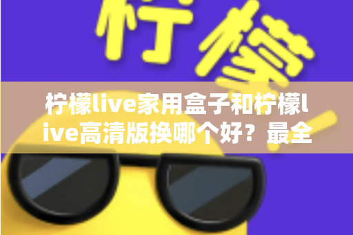 柠檬live家用盒子和柠檬live高清版换哪个好？最全选购对比指南一次看懂