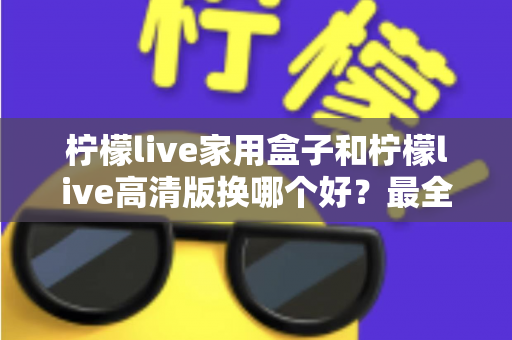 柠檬live家用盒子和柠檬live高清版换哪个好？最全选购对比指南一次看懂