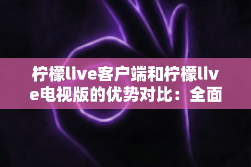 柠檬live客户端和柠檬live电视版的优势对比：全面解析助你选出最佳观看方案