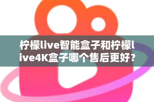 柠檬live智能盒子和柠檬live4K盒子哪个售后更好?2025年最全售后服务对比评测指南 柠檬live智能盒子和柠檬live4K盒子哪个售后更好?2025年最全售后服务对比评测指南