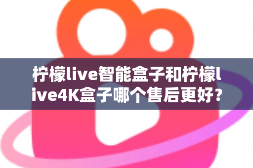 柠檬live智能盒子和柠檬live4K盒子哪个售后更好？2025年最全售后服务对比评测指南