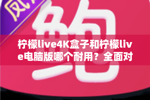 柠檬live4K盒子和柠檬live电脑版哪个耐用？全面对比寿命、性能与选购指南