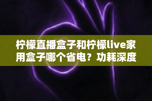 柠檬直播盒子和柠檬live家用盒子哪个省电?功耗深度对比与省电选购全指南 柠檬直播盒子和柠檬live家用盒子哪个省电?功耗深度对比与省电选购全指南