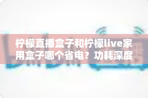 柠檬直播盒子和柠檬live家用盒子哪个省电?功耗深度对比与省电选购全指南 柠檬直播盒子和柠檬live家用盒子哪个省电?功耗深度对比与省电选购全指南