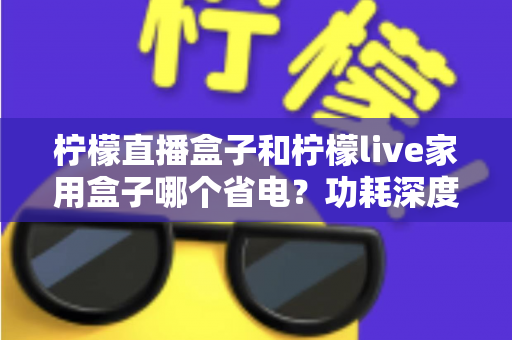 柠檬直播盒子和柠檬live家用盒子哪个省电？功耗深度对比与省电选购全指南