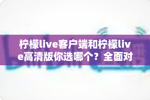 柠檬live客户端和柠檬live高清版你选哪个？全面对比解析，帮你找到最适合自己的直播观看方案