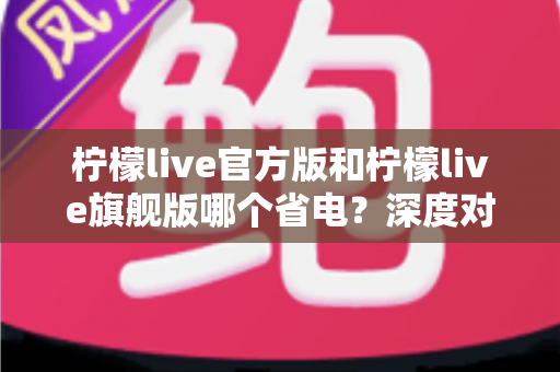 柠檬live官方版和柠檬live旗舰版哪个省电？深度对比分析帮你选对版本