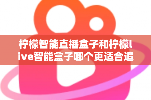 柠檬智能直播盒子和柠檬live智能盒子哪个更适合追剧？追剧党必备选购指南与深度对比解析