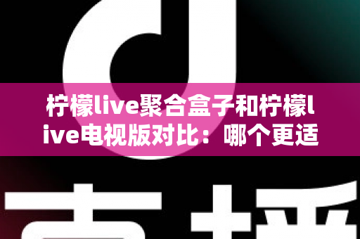 柠檬live聚合盒子和柠檬live电视版对比：哪个更适合你？一文读懂家庭影音方案的选择秘诀