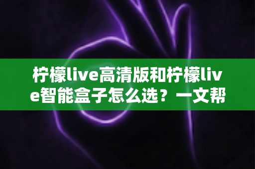 柠檬live高清版和柠檬live智能盒子怎么选？一文帮你理清思路的完整选购指南