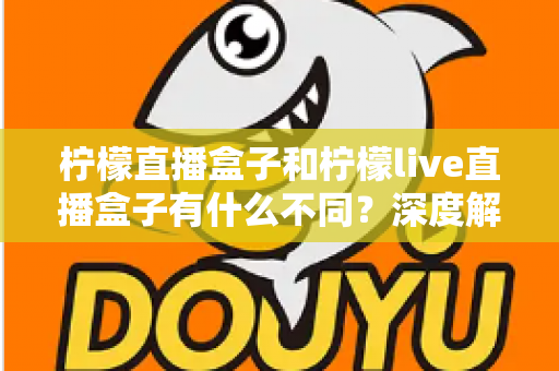 柠檬直播盒子和柠檬live直播盒子有什么不同？深度解析两大版本差异，帮你选对不选贵