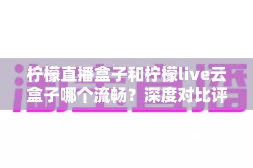 柠檬直播盒子和柠檬live云盒子哪个流畅？深度对比评测，帮你选出真正不卡顿的观影利器