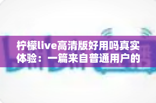 柠檬live高清版好用吗真实体验：一篇来自普通用户的全景测评与避坑指南