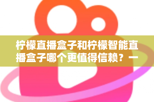 柠檬直播盒子和柠檬智能直播盒子哪个更值得信赖？一篇看懂差异的深度选购指南
