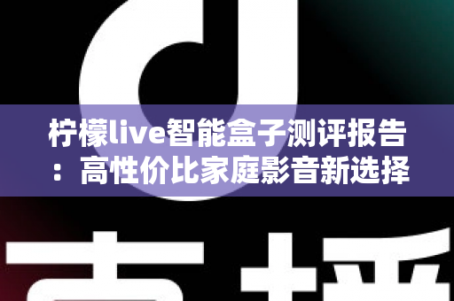 柠檬live智能盒子测评报告:高性价比家庭影音新选择,深度实测一探究竟 柠檬live智能盒子测评报告:高性价比家庭影音新选择,深度实测一探究竟