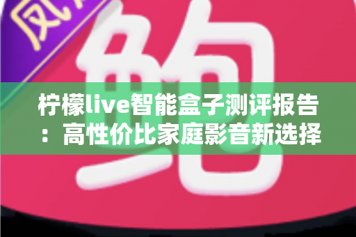 柠檬live智能盒子测评报告:高性价比家庭影音新选择,深度实测一探究竟 柠檬live智能盒子测评报告:高性价比家庭影音新选择,深度实测一探究竟