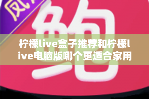 柠檬live盒子推荐和柠檬live电脑版哪个更适合家用?——家庭观影设备深度对比与选购全攻略 柠檬live盒子推荐和柠檬live电脑版哪个更适合家用?——家庭观影设备深度对比与选购全攻略
