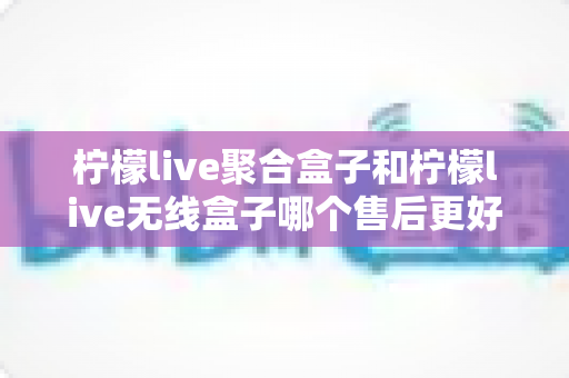 柠檬live聚合盒子和柠檬live无线盒子哪个售后更好？2025年最全售后服务深度对比指南