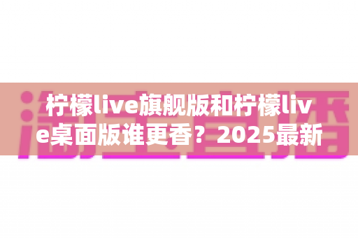 柠檬live旗舰版和柠檬live桌面版谁更香？2025最新深度对比评测，帮你选出最适合自己的版本