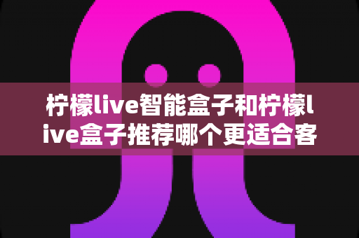 柠檬live智能盒子和柠檬live盒子推荐哪个更适合客厅？一份帮你做决定的家庭影音选购深度指南