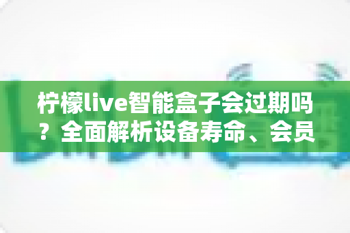 柠檬live智能盒子会过期吗?全面解析设备寿命、会员期限与续期使用指南 柠檬live智能盒子会过期吗?全面解析设备寿命、会员期限与续期使用指南