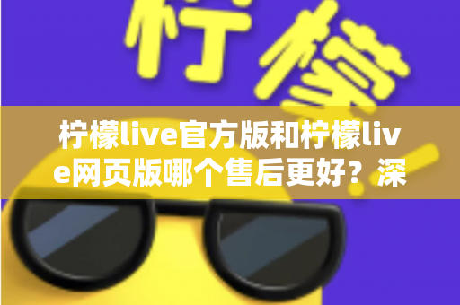 柠檬live官方版和柠檬live网页版哪个售后更好？深度对比解析帮你选对版本
