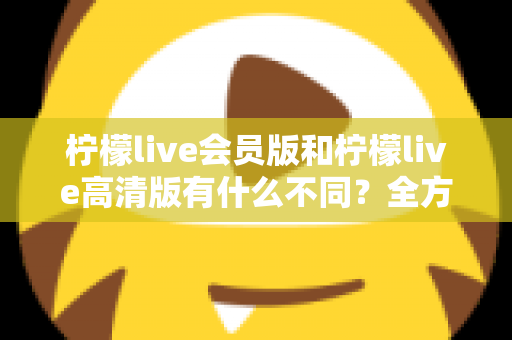 柠檬live会员版和柠檬live高清版有什么不同?全方位深度对比解析,帮你选出最适合自己的版本 柠檬live会员版和柠檬live高清版有什么不同?全方位深度对比解析,帮你选出最适合自己的版本