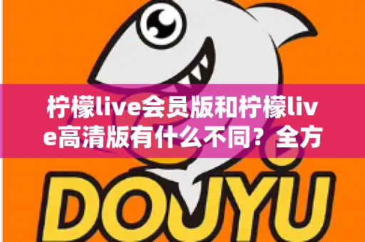 柠檬live会员版和柠檬live高清版有什么不同?全方位深度对比解析,帮你选出最适合自己的版本 柠檬live会员版和柠檬live高清版有什么不同?全方位深度对比解析,帮你选出最适合自己的版本