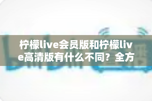 柠檬live会员版和柠檬live高清版有什么不同？全方位深度对比解析，帮你选出最适合自己的版本