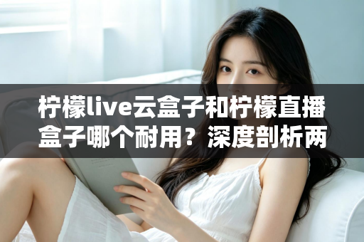 柠檬live云盒子和柠檬直播盒子哪个耐用？深度剖析两款热门盒子的寿命差异与选购攻略