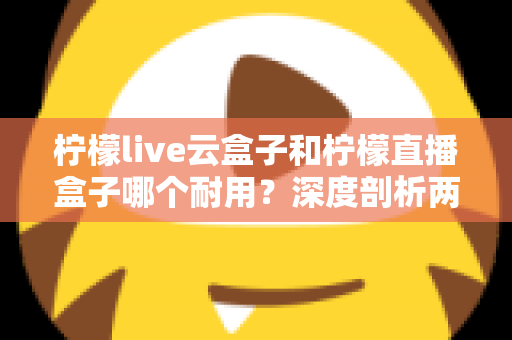 柠檬live云盒子和柠檬直播盒子哪个耐用？深度剖析两款热门盒子的寿命差异与选购攻略