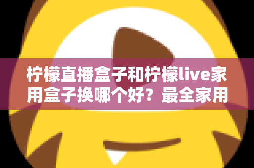 柠檬直播盒子和柠檬live家用盒子换哪个好？最全家用电视盒子选购指南与深度对比解析